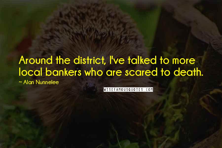 Alan Nunnelee Quotes: Around the district, I've talked to more local bankers who are scared to death.