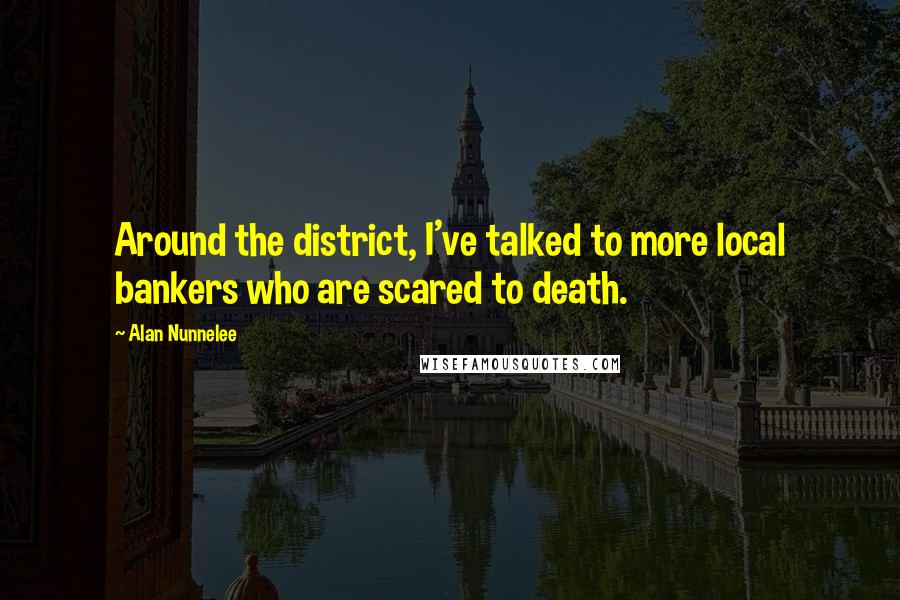 Alan Nunnelee Quotes: Around the district, I've talked to more local bankers who are scared to death.