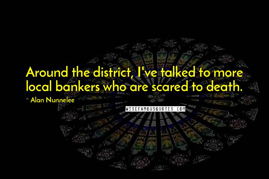 Alan Nunnelee Quotes: Around the district, I've talked to more local bankers who are scared to death.