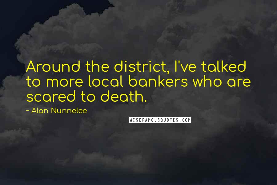 Alan Nunnelee Quotes: Around the district, I've talked to more local bankers who are scared to death.