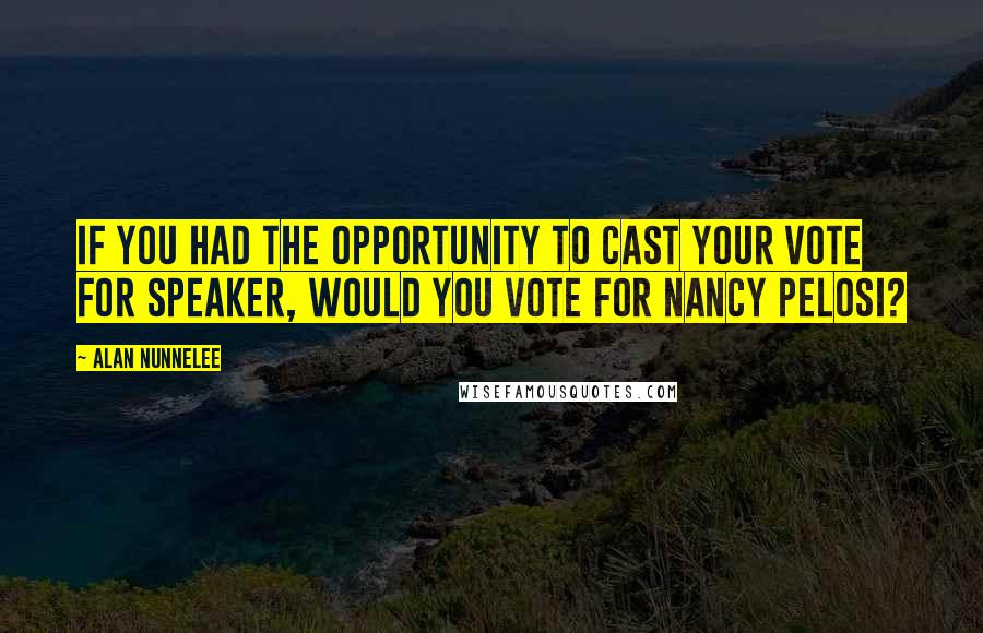 Alan Nunnelee Quotes: If you had the opportunity to cast your vote for speaker, would you vote for Nancy Pelosi?