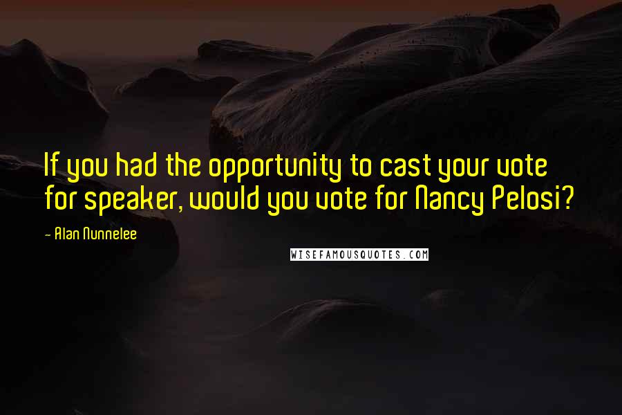 Alan Nunnelee Quotes: If you had the opportunity to cast your vote for speaker, would you vote for Nancy Pelosi?