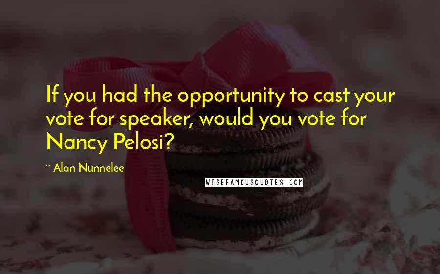 Alan Nunnelee Quotes: If you had the opportunity to cast your vote for speaker, would you vote for Nancy Pelosi?