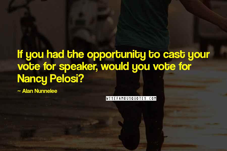 Alan Nunnelee Quotes: If you had the opportunity to cast your vote for speaker, would you vote for Nancy Pelosi?
