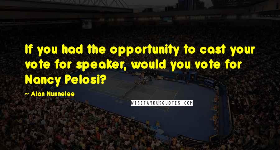 Alan Nunnelee Quotes: If you had the opportunity to cast your vote for speaker, would you vote for Nancy Pelosi?