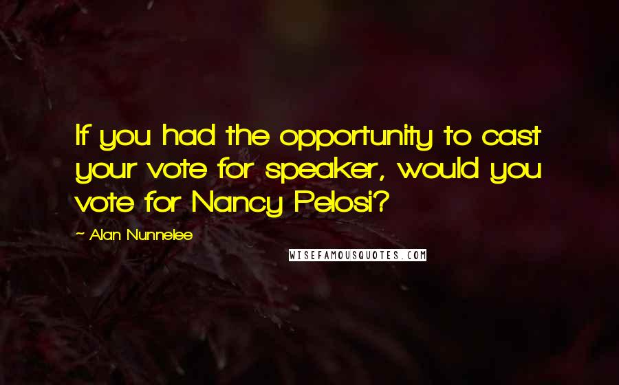 Alan Nunnelee Quotes: If you had the opportunity to cast your vote for speaker, would you vote for Nancy Pelosi?