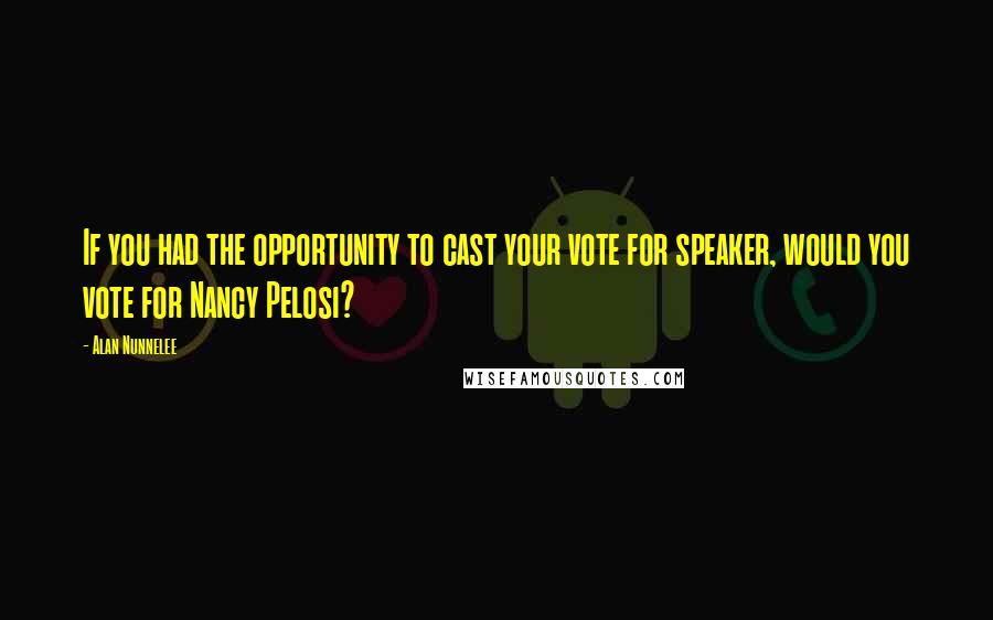 Alan Nunnelee Quotes: If you had the opportunity to cast your vote for speaker, would you vote for Nancy Pelosi?