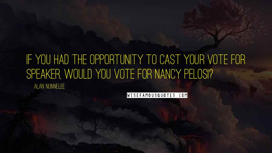 Alan Nunnelee Quotes: If you had the opportunity to cast your vote for speaker, would you vote for Nancy Pelosi?