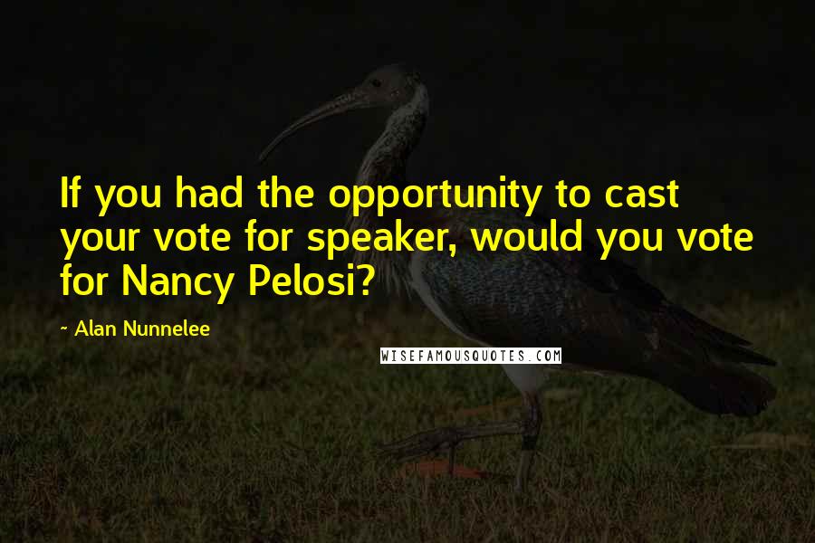 Alan Nunnelee Quotes: If you had the opportunity to cast your vote for speaker, would you vote for Nancy Pelosi?