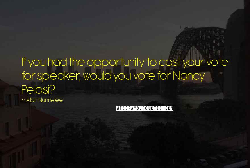 Alan Nunnelee Quotes: If you had the opportunity to cast your vote for speaker, would you vote for Nancy Pelosi?