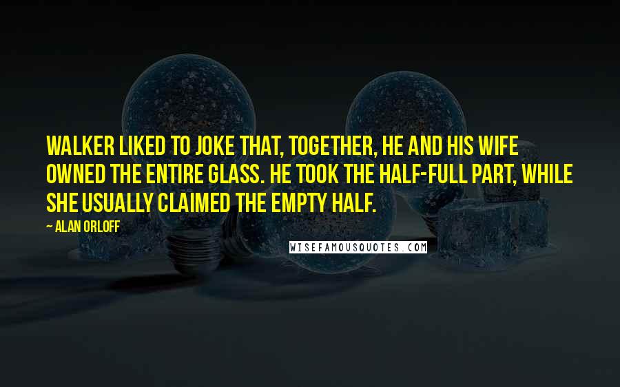 Alan Orloff Quotes: Walker liked to joke that, together, he and his wife owned the entire glass. He took the half-full part, while she usually claimed the empty half.