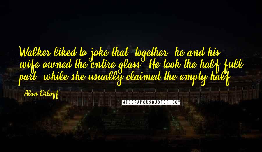 Alan Orloff Quotes: Walker liked to joke that, together, he and his wife owned the entire glass. He took the half-full part, while she usually claimed the empty half.