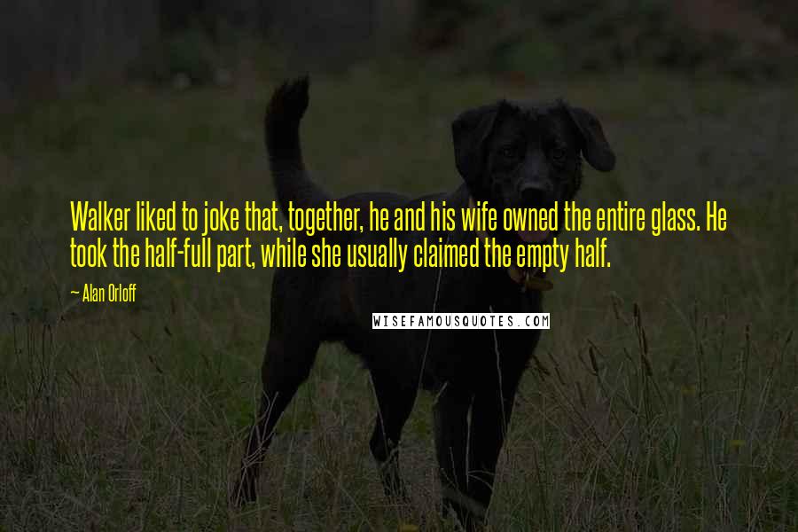 Alan Orloff Quotes: Walker liked to joke that, together, he and his wife owned the entire glass. He took the half-full part, while she usually claimed the empty half.