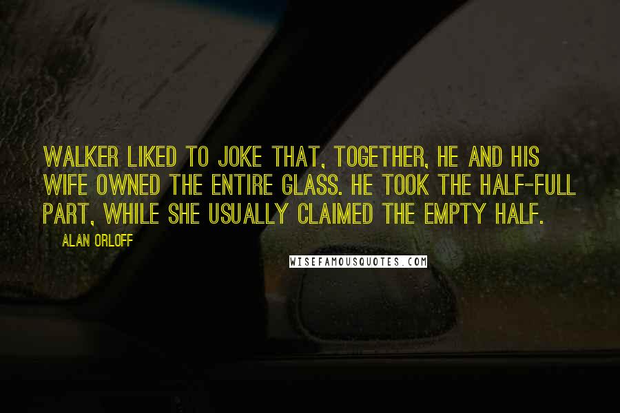 Alan Orloff Quotes: Walker liked to joke that, together, he and his wife owned the entire glass. He took the half-full part, while she usually claimed the empty half.