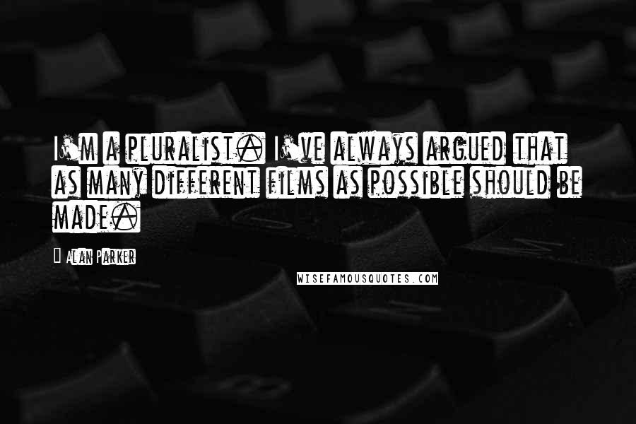 Alan Parker Quotes: I'm a pluralist. I've always argued that as many different films as possible should be made.