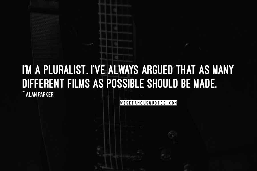 Alan Parker Quotes: I'm a pluralist. I've always argued that as many different films as possible should be made.