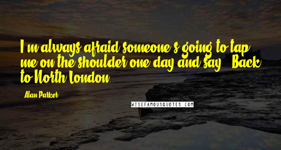 Alan Parker Quotes: I'm always afraid someone's going to tap me on the shoulder one day and say, 'Back to North London.'