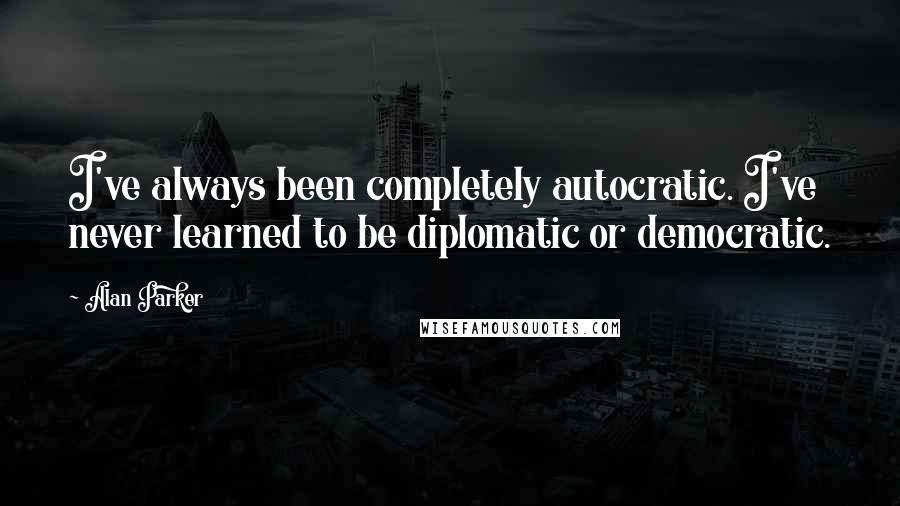 Alan Parker Quotes: I've always been completely autocratic. I've never learned to be diplomatic or democratic.