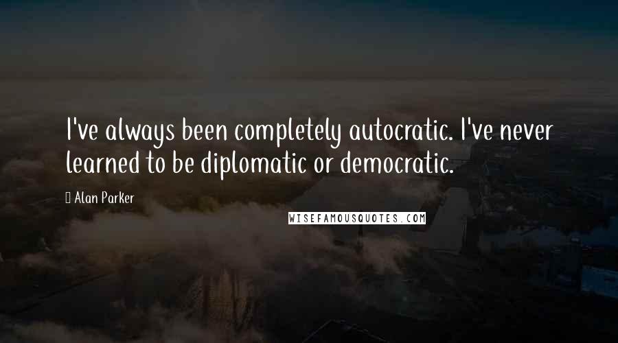 Alan Parker Quotes: I've always been completely autocratic. I've never learned to be diplomatic or democratic.