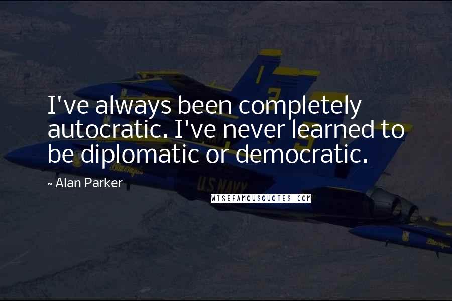 Alan Parker Quotes: I've always been completely autocratic. I've never learned to be diplomatic or democratic.