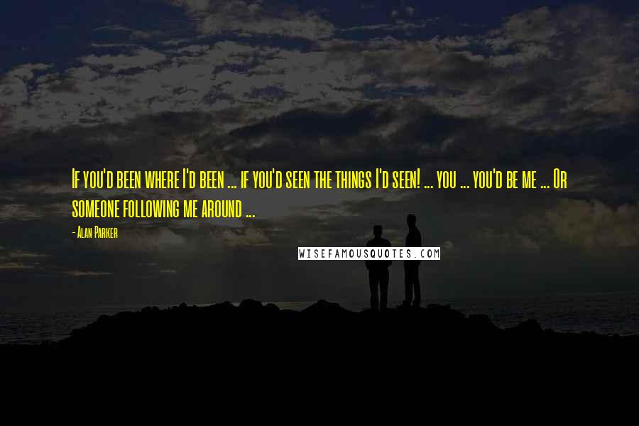 Alan Parker Quotes: If you'd been where I'd been ... if you'd seen the things I'd seen! ... you ... you'd be me ... Or someone following me around ...