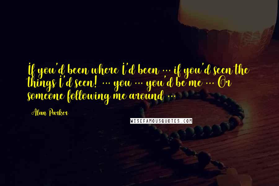 Alan Parker Quotes: If you'd been where I'd been ... if you'd seen the things I'd seen! ... you ... you'd be me ... Or someone following me around ...
