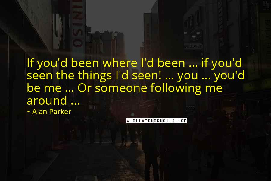 Alan Parker Quotes: If you'd been where I'd been ... if you'd seen the things I'd seen! ... you ... you'd be me ... Or someone following me around ...