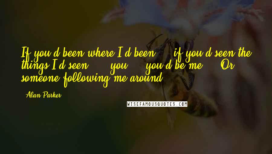 Alan Parker Quotes: If you'd been where I'd been ... if you'd seen the things I'd seen! ... you ... you'd be me ... Or someone following me around ...