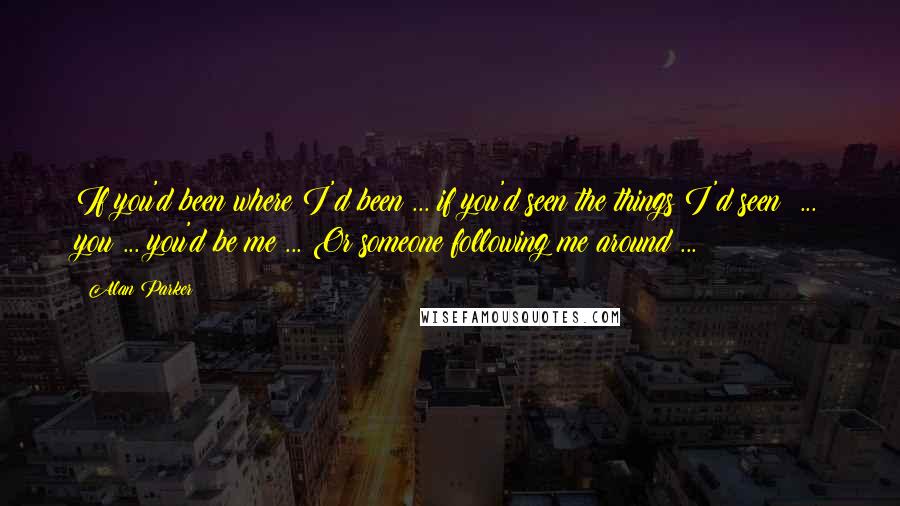 Alan Parker Quotes: If you'd been where I'd been ... if you'd seen the things I'd seen! ... you ... you'd be me ... Or someone following me around ...