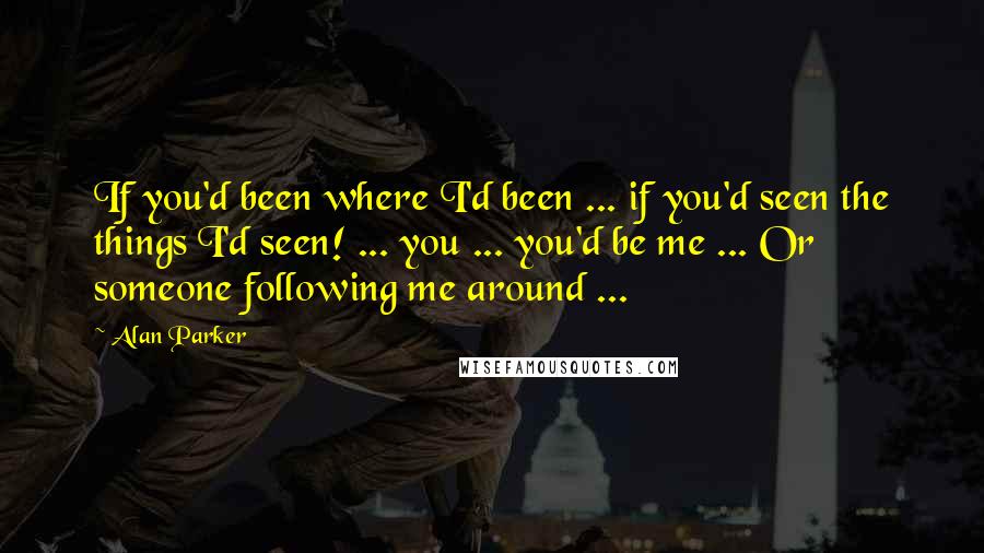 Alan Parker Quotes: If you'd been where I'd been ... if you'd seen the things I'd seen! ... you ... you'd be me ... Or someone following me around ...