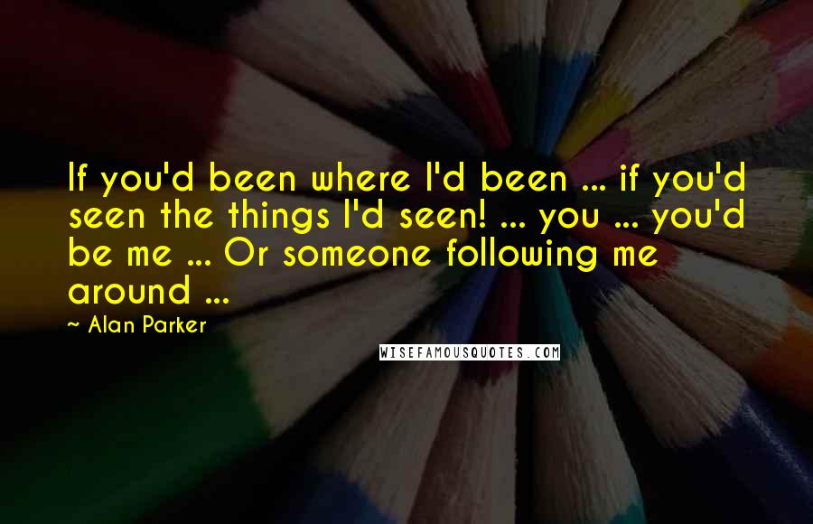 Alan Parker Quotes: If you'd been where I'd been ... if you'd seen the things I'd seen! ... you ... you'd be me ... Or someone following me around ...