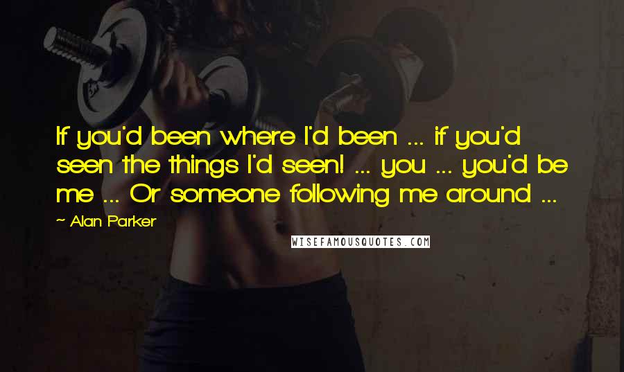 Alan Parker Quotes: If you'd been where I'd been ... if you'd seen the things I'd seen! ... you ... you'd be me ... Or someone following me around ...