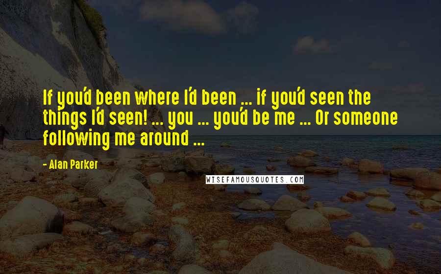 Alan Parker Quotes: If you'd been where I'd been ... if you'd seen the things I'd seen! ... you ... you'd be me ... Or someone following me around ...