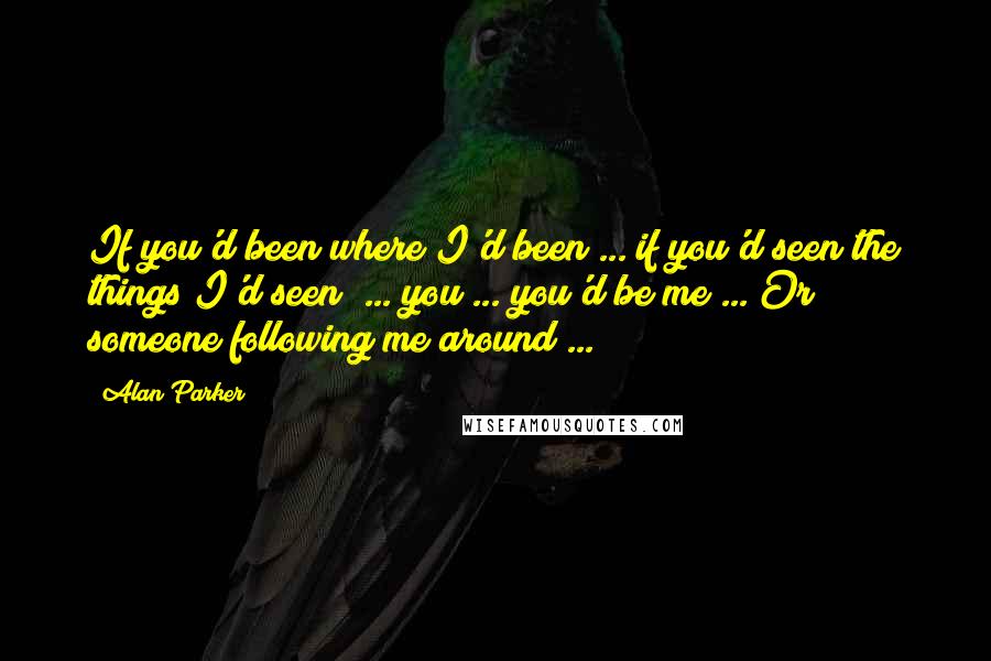 Alan Parker Quotes: If you'd been where I'd been ... if you'd seen the things I'd seen! ... you ... you'd be me ... Or someone following me around ...