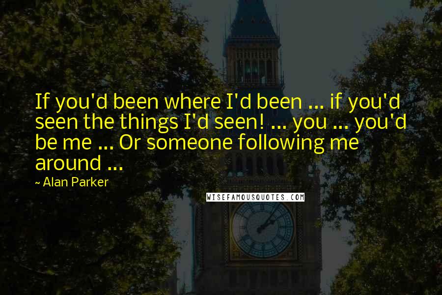 Alan Parker Quotes: If you'd been where I'd been ... if you'd seen the things I'd seen! ... you ... you'd be me ... Or someone following me around ...