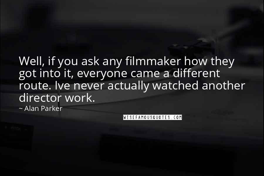 Alan Parker Quotes: Well, if you ask any filmmaker how they got into it, everyone came a different route. Ive never actually watched another director work.