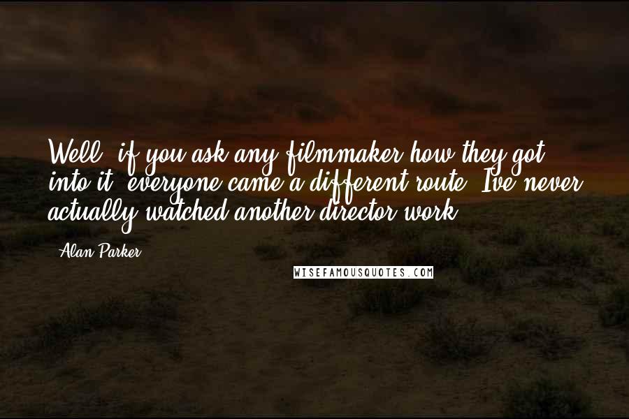 Alan Parker Quotes: Well, if you ask any filmmaker how they got into it, everyone came a different route. Ive never actually watched another director work.