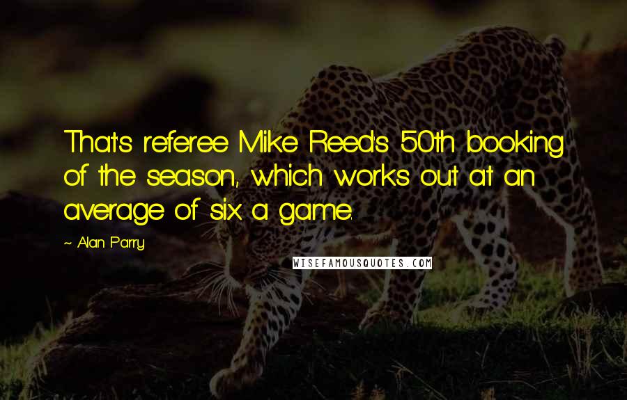 Alan Parry Quotes: That's referee Mike Reed's 50th booking of the season, which works out at an average of six a game.