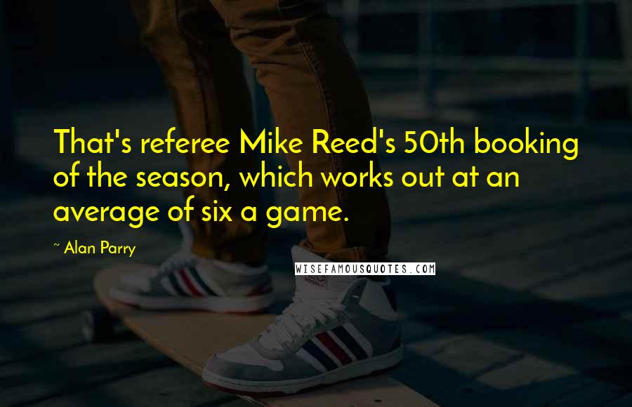 Alan Parry Quotes: That's referee Mike Reed's 50th booking of the season, which works out at an average of six a game.