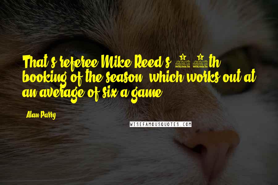 Alan Parry Quotes: That's referee Mike Reed's 50th booking of the season, which works out at an average of six a game.