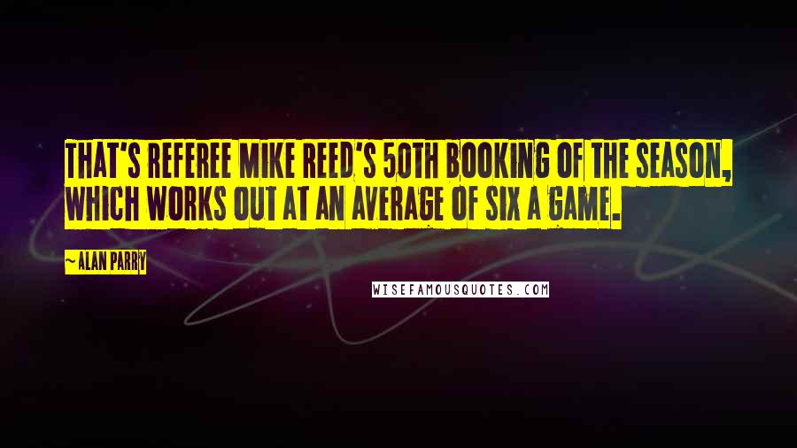 Alan Parry Quotes: That's referee Mike Reed's 50th booking of the season, which works out at an average of six a game.