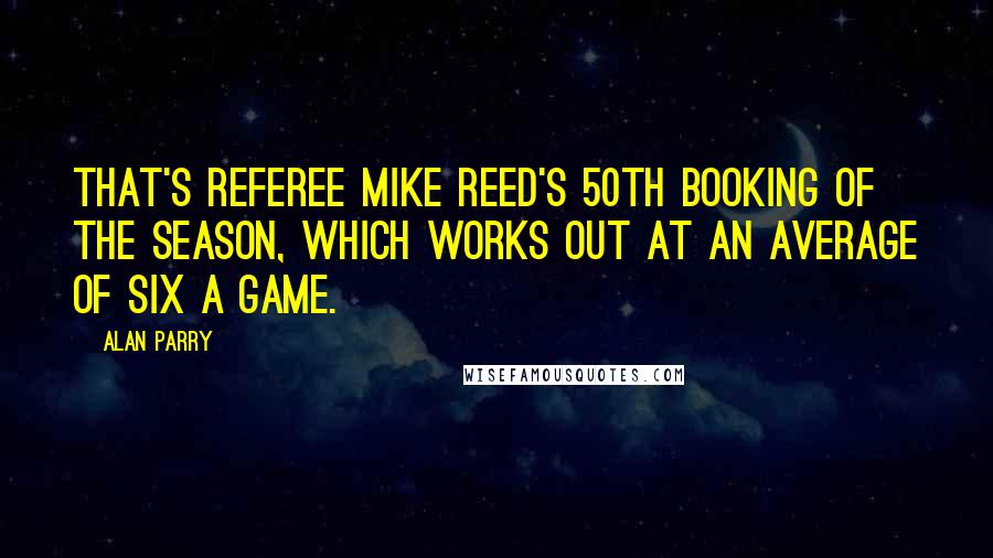 Alan Parry Quotes: That's referee Mike Reed's 50th booking of the season, which works out at an average of six a game.