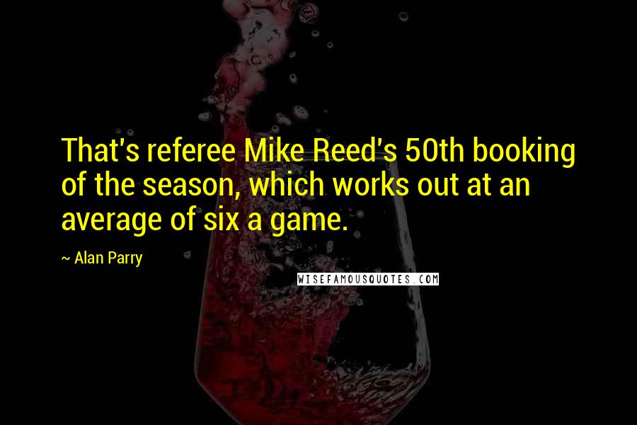 Alan Parry Quotes: That's referee Mike Reed's 50th booking of the season, which works out at an average of six a game.