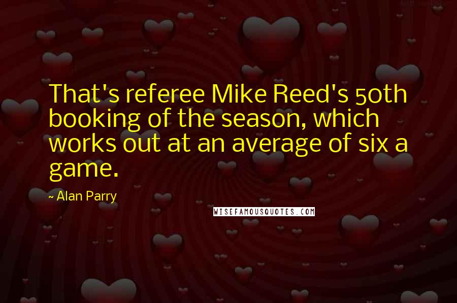 Alan Parry Quotes: That's referee Mike Reed's 50th booking of the season, which works out at an average of six a game.