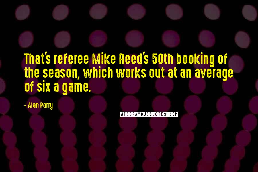 Alan Parry Quotes: That's referee Mike Reed's 50th booking of the season, which works out at an average of six a game.