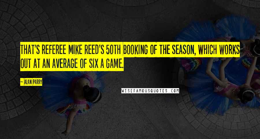 Alan Parry Quotes: That's referee Mike Reed's 50th booking of the season, which works out at an average of six a game.