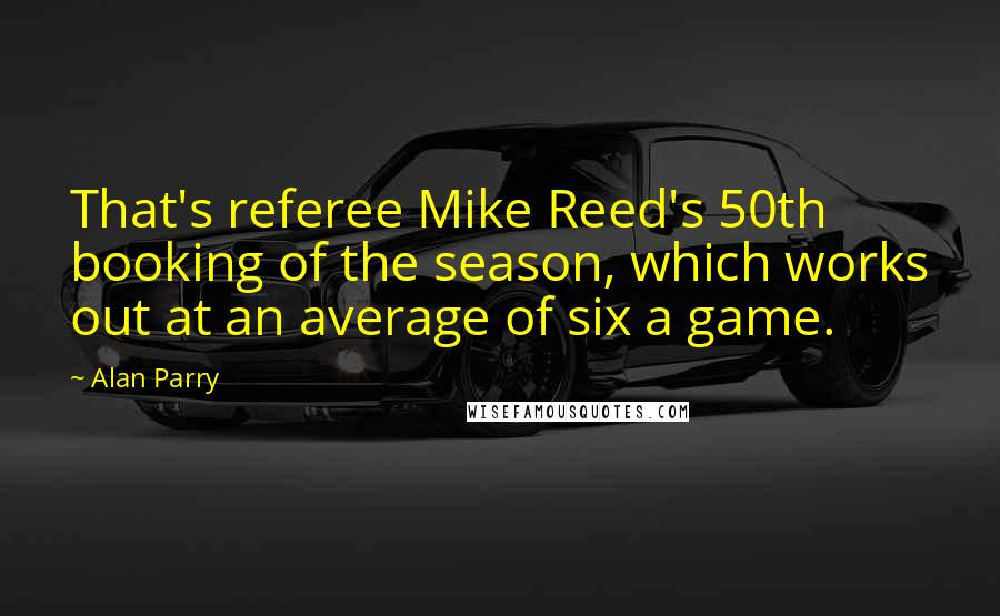 Alan Parry Quotes: That's referee Mike Reed's 50th booking of the season, which works out at an average of six a game.