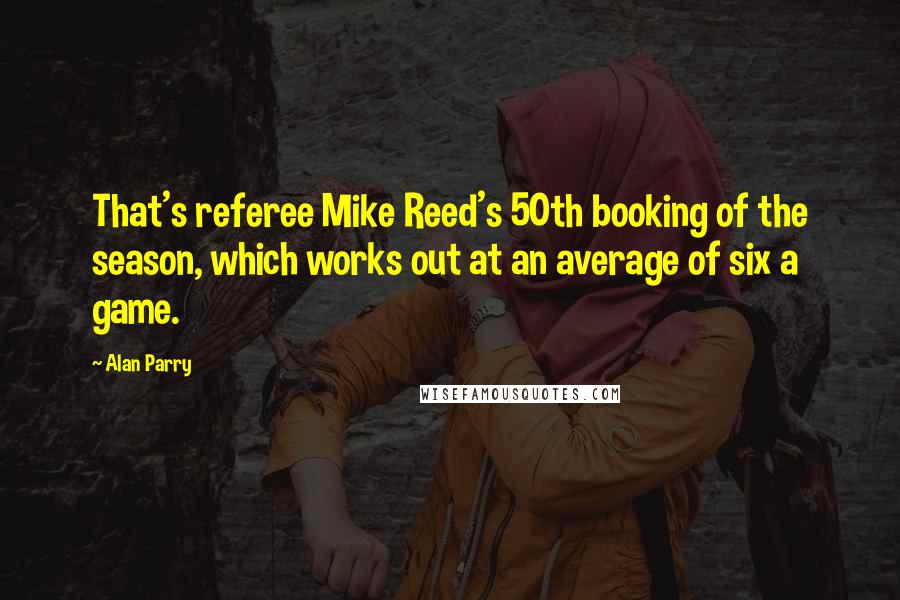 Alan Parry Quotes: That's referee Mike Reed's 50th booking of the season, which works out at an average of six a game.