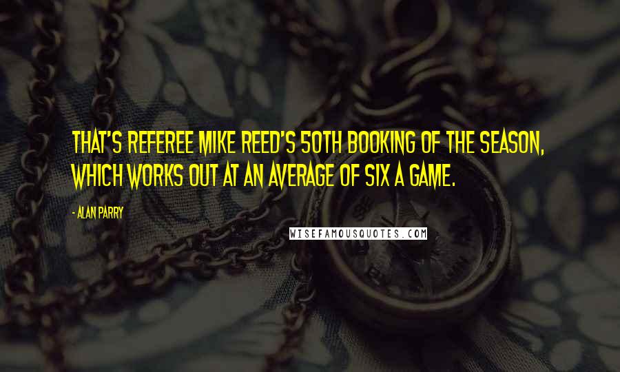 Alan Parry Quotes: That's referee Mike Reed's 50th booking of the season, which works out at an average of six a game.