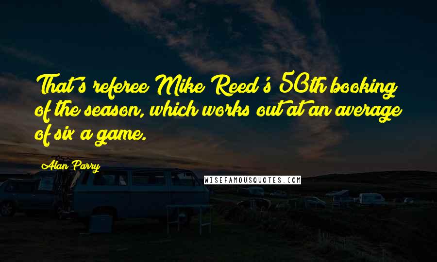 Alan Parry Quotes: That's referee Mike Reed's 50th booking of the season, which works out at an average of six a game.